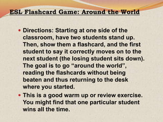 ESL Flashcard Game: Around the World
 Directions: Starting at one side of the
classroom, have two students stand up.
Then, show them a flashcard, and the first
student to say it correctly moves on to the
next student (the losing student sits down).
The goal is to go “around the world”,
reading the flashcards without being
beaten and thus returning to the desk
where you started.
 This is a good warm up or review exercise.
You might find that one particular student
wins all the time.
 