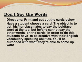 Don't Say the Words
Directions: Print and cut out the cards below.
Have a student choose a card. The object is to
get his/her classmates to say the boldface
word at the top, but he/she cannot say the
other words on the cards. In order to do this,
students have to be creative with their English
vocabulary speaking abilities. You'll be
surprised with what they're able to come up
with!
 