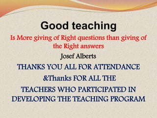 Good teaching
Is More giving of Right questions than giving of
the Right answers
Josef Alberts
THANKS YOU ALL FOR ATTENDANCE
&Thanks FOR ALL THE
TEACHERS WHO PARTICIPATED IN
DEVELOPING THE TEACHING PROGRAM
 