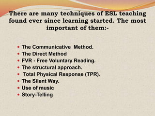 There are many techniques of ESL teaching
found ever since learning started. The most
important of them:-
 The Communicative Method.
 The Direct Method
 FVR - Free Voluntary Reading.
 The structural approach.
 Total Physical Response (TPR).
 The Silent Way.
 Use of music
 Story-Telling
 