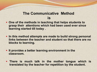 The Communicative Method
is
 One of the methods in teaching that helps students to
grasp their attentions which had been used ever since
learning started till today .
 In this method attempts are made to build strong personal
links between the teacher and student so that there are no
blocks to learning.
 It provides a better learning environment in the
classroom.
 There is much talk in the mother tongue which is
translated by the teacher for repetition by the student.
 