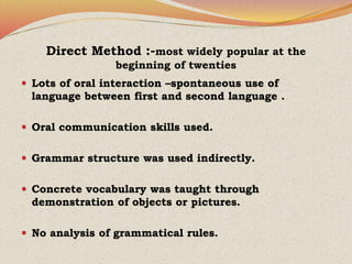 Direct Method :-most widely popular at the
beginning of twenties
 Lots of oral interaction –spontaneous use of
language between first and second language .
 Oral communication skills used.
 Grammar structure was used indirectly.
 Concrete vocabulary was taught through
demonstration of objects or pictures.
 No analysis of grammatical rules.
 