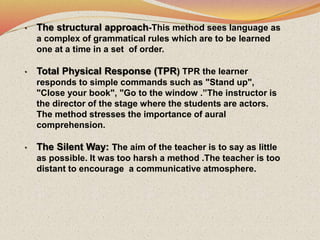 • The structural approach-This method sees language as
a complex of grammatical rules which are to be learned
one at a time in a set of order.
• Total Physical Response (TPR) TPR the learner
responds to simple commands such as "Stand up",
"Close your book", "Go to the window .”The instructor is
the director of the stage where the students are actors.
The method stresses the importance of aural
comprehension.
• The Silent Way: The aim of the teacher is to say as little
as possible. It was too harsh a method .The teacher is too
distant to encourage a communicative atmosphere.
 