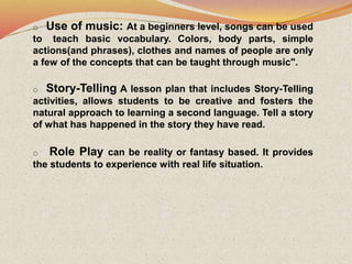 o Use of music: At a beginners level, songs can be used
to teach basic vocabulary. Colors, body parts, simple
actions(and phrases), clothes and names of people are only
a few of the concepts that can be taught through music".
o Story-Telling A lesson plan that includes Story-Telling
activities, allows students to be creative and fosters the
natural approach to learning a second language. Tell a story
of what has happened in the story they have read.
o Role Play can be reality or fantasy based. It provides
the students to experience with real life situation.
 