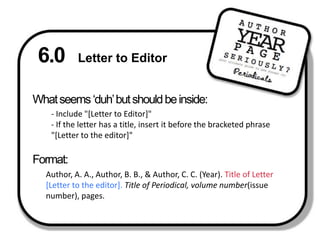 6.0 Letter to Editor What seems ‘duh’ but should be inside: - Include "[Letter to Editor]"- If the letter has a title, insert it before the bracketed phrase "[Letter to the editor]"Format:Author, A. A., Author, B. B., & Author, C. C. (Year). Title of Letter [Letter to the editor]. Title of Periodical, volume number(issue number), pages.