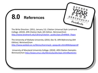 8.0 ReferencesThe Write Direction. (2011, January 11). Citation Universal Style Landmark College. (2010). APA Citation Style, 6th Edition. Retreived from http://www.landmark.edu/Library/citation_guides/apa.cfm#Web_PagesThe University of Waikato University. (2010, Dec 9). APA Referencing (6th Edition). Retreived from http://www.waikato.ac.nz/library/learning/g_apaguide.shtml#WebpagesW University of Maryland University College. (2010). APA Citation Examples. Retrieved from http://www.umuc.edu/library/guides/apa.shtml#websites 