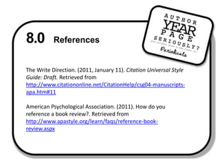 8.0 ReferencesThe Write Direction. (2011, January 11). Citation Universal Style Guide: Draft. Retrieved from http://www.citationonline.net/CitationHelp/csg04-manuscripts-apa.htm#11 American Psychological Association. (2011). How do you reference a book review?. Retrieved from http://www.apastyle.org/learn/faqs/reference-book-review.aspx