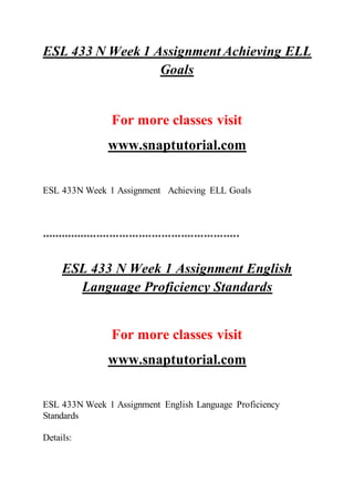 ESL 433 N Week 1 Assignment Achieving ELL
Goals
For more classes visit
www.snaptutorial.com
ESL 433N Week 1 Assignment Achieving ELL Goals
*************************************************************
ESL 433 N Week 1 Assignment English
Language Proficiency Standards
For more classes visit
www.snaptutorial.com
ESL 433N Week 1 Assignment English Language Proficiency
Standards
Details:
 