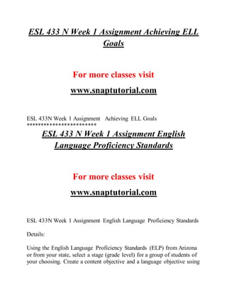 ESL 433 N Week 1 Assignment Achieving ELL
Goals
For more classes visit
www.snaptutorial.com
ESL 433N Week 1 Assignment Achieving ELL Goals
************************
ESL 433 N Week 1 Assignment English
Language Proficiency Standards
For more classes visit
www.snaptutorial.com
ESL 433N Week 1 Assignment English Language Proficiency Standards
Details:
Using the English Language Proficiency Standards (ELP) from Arizona
or from your state, select a stage (grade level) for a group of students of
your choosing. Create a content objective and a language objective using
 