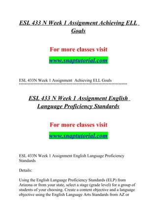ESL 433 N Week 1 Assignment Achieving ELL
Goals
For more classes visit
www.snaptutorial.com
ESL 433N Week 1 Assignment Achieving ELL Goals
***************************************************************************
ESL 433 N Week 1 Assignment English
Language Proficiency Standards
For more classes visit
www.snaptutorial.com
ESL 433N Week 1 Assignment English Language Proficiency
Standards
Details:
Using the English Language Proficiency Standards (ELP) from
Arizona or from your state, select a stage (grade level) for a group of
students of your choosing. Create a content objective and a language
objective using the English Language Arts Standards from AZ or
 