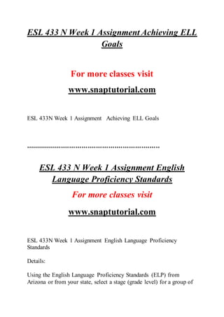 ESL 433 N Week 1 Assignment Achieving ELL
Goals
For more classes visit
www.snaptutorial.com
ESL 433N Week 1 Assignment Achieving ELL Goals
*****************************************************************
ESL 433 N Week 1 Assignment English
Language Proficiency Standards
For more classes visit
www.snaptutorial.com
ESL 433N Week 1 Assignment English Language Proficiency
Standards
Details:
Using the English Language Proficiency Standards (ELP) from
Arizona or from your state, select a stage (grade level) for a group of
 