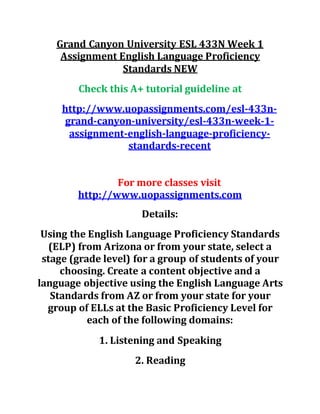 Grand Canyon University ESL 433N Week 1
Assignment English Language Proficiency
Standards NEW
Check this A+ tutorial guideline at
http://www.uopassignments.com/esl-433n-
grand-canyon-university/esl-433n-week-1-
assignment-english-language-proficiency-
standards-recent
For more classes visit
http://www.uopassignments.com
Details:
Using the English Language Proficiency Standards
(ELP) from Arizona or from your state, select a
stage (grade level) for a group of students of your
choosing. Create a content objective and a
language objective using the English Language Arts
Standards from AZ or from your state for your
group of ELLs at the Basic Proficiency Level for
each of the following domains:
1. Listening and Speaking
2. Reading
 