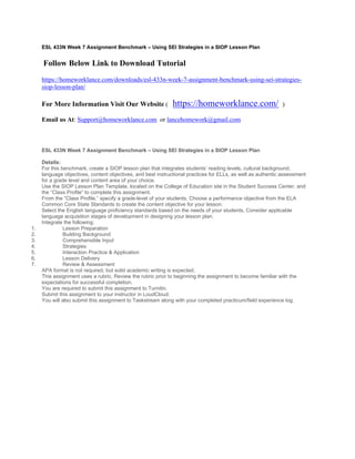 ESL 433N Week 7 Assignment Benchmark – Using SEI Strategies in a SIOP Lesson Plan
 Follow Below Link to Download Tutorial
https://homeworklance.com/downloads/esl-433n-week-7-assignment-benchmark-using-sei-strategies-
siop-lesson-plan/
For More Information Visit Our Website ( https://homeworklance.com/ )
Email us At: Support@homeworklance.com or lancehomework@gmail.com
ESL 433N Week 7 Assignment Benchmark – Using SEI Strategies in a SIOP Lesson Plan
 
Details:
For this benchmark, create a SIOP lesson plan that integrates students’ reading levels, cultural background,
language objectives, content objectives, and best instructional practices for ELLs, as well as authentic assessment
for a grade level and content area of your choice.
Use the SIOP Lesson Plan Template, located on the College of Education site in the Student Success Center, and
the “Class Profile” to complete this assignment.
From the “Class Profile,” specify a grade-level of your students. Choose a performance objective from the ELA
Common Core State Standards to create the content objective for your lesson.
Select the English language proficiency standards based on the needs of your students. Consider applicable
language acquisition stages of development in designing your lesson plan.
Integrate the following:
1. Lesson Preparation
2. Building Background
3. Comprehensible Input
4. Strategies
5. Interaction Practice & Application
6. Lesson Delivery
7. Review & Assessment
APA format is not required, but solid academic writing is expected.
This assignment uses a rubric. Review the rubric prior to beginning the assignment to become familiar with the
expectations for successful completion.
You are required to submit this assignment to Turnitin.
Submit this assignment to your instructor in LoudCloud.
You will also submit this assignment to Taskstream along with your completed practicum/field experience log.
 