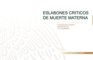 ESLABONES CRITICOS
DE MUERTE MATERNA
DELEGACION CHIAPAS
REGION SELVA
H.R. OCOSINGO
OCOSINGO, 24/06/21
 