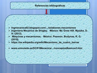 Referencias bibliográficas
 Ingmecanica02.blogspot.com/.../eslabones.mecanismos
 Ingeniería Mecánica de Shigley. México: Mc Graw Hill. Myszka, D.
H. (2012).
 Máquinas y mecanismos. México: Pearson. Budynas, R. G.
(2010).
 https://es.wikipedia.org/wiki/Mecanismo_de_cuatro_barras
 www.unioviedo.es/DCIF/IMecanica/.../conceptosBasicos3.htm
 