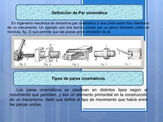 Definición de Par cinemático
En ingeniería mecánica se denomina par cinemático a una unión entre dos miembros
de un mecanismo. Un ejemplo son dos barras unidas por un perno (llamado unión de
revoluta, fig. 2) que permite que las piezas giren alrededor de él.
Los pares cinemáticos se clasifican en distintos tipos según el
movimiento que permiten, y son un elemento primordial en la construcción
de un mecanismo, dado que define el tipo de movimiento que habrá entre
las piezas unidas.
Tipos de pares cinemáticos
 