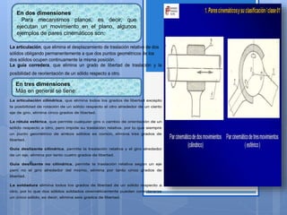 En dos dimensiones
Para mecanismos planos, es decir, que
ejecutan un movimiento en el plano, algunos
ejemplos de pares cinemáticos son:
En tres dimensiones
Más en general se tiene:
La articulación, que elimina el desplazamiento de traslación relativo de dos
sólidos obligando permanentemente a que dos puntos geométricos de los
dos sólidos ocupen continuamente la misma posición.
La guía corredera, que elimina un grado de libertad de traslación y la
posibilidad de reorientación de un sólido respecto a otro.
La articulación cilíndrica, que elimina todos los grados de libertad excepto
la posibilidad de rotación de un sólido respecto al otro alrededor de un cierto
eje de giro, elimina cinco grados de libertad.
La rótula esférica, que permite cualquier giro o cambio de orientación de un
sólido respecto a otro, pero impide su traslación relativa, por lo que siempre
un punto geométrico de ambos sólidos es común, elimina tres grados de
libertad.
Guía deslizante cilíndrica, permite la traslación relativa y el giro alrededor
de un eje, elimina por tanto cuatro grados de libertad.
Guía deslizante no cilíndrica, permite la traslación relativa según un eje
pero no el giro alrededor del mismo, elimina por tanto cinco grados de
libertad.
La soldadura elimina todos los grados de libertad de un sólido respecto a
otro, por lo que dos sólidos soldados cinemáticamente pueden considerarse
un único sólido, es decir, elimina seis grados de libertad.
 