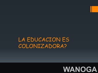 LA EDUCACION ES
COLONIZADORA?



             WANOGA
 