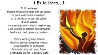 Si tú no vienes
nuestra mirada será ciega ante tus rastros,
la poca fe dominará lo cotidiano,
si no nos donas el ser más sabios.
Si tú no vienes
y nos sacudes con tu viento nuestra casa,
y con un sello de profetas nos consagras,
tendremos miedo si no nos cambias.
Pero si vienes y en el silencio
del alma escribes renglones nuevos,
entre nosotros se irá tejiendo
la historia cierta del nuevo Reino.
¡ POR ESO ESPÍRITU SANTO VEN!
¡ Es la Hora...!
 