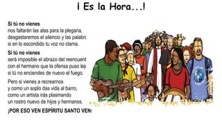 Si tú no vienes
nos faltarán las alas para la plegaria,
desgastaremos el silencio y las palabras,
si en lo escondido tu voz no clama.
Si tú no vienes
será imposible el abrazo del reencuentro,
con el hermano que la ofensa puso lejos,
si tú no enciendes de nuevo el fuego.
Pero si vienes a recrearnos
y como un soplo das vida al barro,
como un artista irás plasmando
un rostro nuevo de hijos y hermanos.
¡POR ESO VEN ESPÍRITU SANTO VEN!
¡ Es la Hora...!
 
