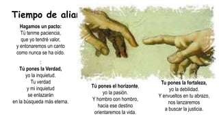 Hagamos un pacto:
Tú tenme paciencia,
que yo tendré valor,
y entonaremos un canto
como nunca se ha oído.
Tiempo de alianzas
Tú pones el horizonte,
yo la pasión.
Y hombro con hombro,
hacia ese destino
orientaremos la vida.
Tu pones la fortaleza,
yo la debilidad.
Y envueltos en tu abrazo,
nos lanzaremos
a buscar la justicia.
:
Tú pones la Verdad,
yo la inquietud.
Tu verdad
y mi inquietud
se enlazarán
en la búsqueda más eterna.
 