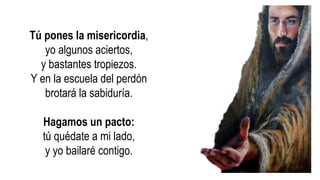 Tú pones la misericordia,
yo algunos aciertos,
y bastantes tropiezos.
Y en la escuela del perdón
brotará la sabiduría.
Hagamos un pacto:
tú quédate a mi lado,
y yo bailaré contigo.
 