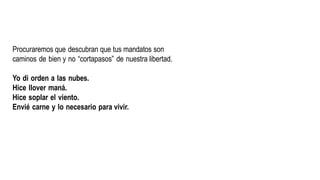 Procuraremos que descubran que tus mandatos son
caminos de bien y no “cortapasos” de nuestra libertad.
Yo di orden a las nubes.
Hice llover maná.
Hice soplar el viento.
Envié carne y lo necesario para vivir.
 