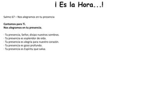 ¡ Es la Hora...!
Salmo 67 – Nos alegramos en tu presencia
Cantamos para Ti.
Nos alegramos en tu presencia.
· Tu presencia, Señor, disipa nuestras sombras.
· Tu presencia es esplendor de vida.
· Tu presencia es alegría para nuestro corazón.
· Tu presencia es gozo profundo.
· Tu presencia es Espíritu que salva.
 