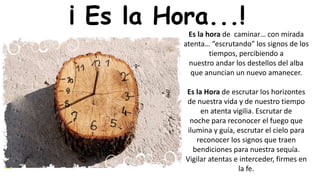 Es la hora de caminar… con mirada
atenta… “escrutando” los signos de los
tiempos, percibiendo a
nuestro andar los destellos del alba
que anuncian un nuevo amanecer.
Es la Hora de escrutar los horizontes
de nuestra vida y de nuestro tiempo
en atenta vigilia. Escrutar de
noche para reconocer el fuego que
ilumina y guía, escrutar el cielo para
reconocer los signos que traen
bendiciones para nuestra sequía.
Vigilar atentas e interceder, firmes en
la fe.
¡ Es la Hora...!
 