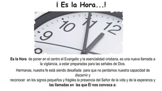 Es la Hora de poner en el centro el Evangelio y la esencialidad cristiana, es una nueva llamada a
la vigilancia, a estar preparadas para las señales de Dios.
Hermanas, nuestra fe está siendo desafiada para que no perdamos nuestra capacidad de
discernir y
reconocer en los signos pequeños y frágiles la presencia del Señor de la vida y de la esperanza y
las llamadas en las que Él nos convoca a:
¡ Es la Hora...!
 