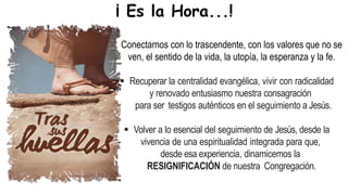  Conectarnos con lo trascendente, con los valores que no se
ven, el sentido de la vida, la utopía, la esperanza y la fe.
 Recuperar la centralidad evangélica, vivir con radicalidad
y renovado entusiasmo nuestra consagración
para ser testigos auténticos en el seguimiento a Jesús.
 Volver a lo esencial del seguimiento de Jesús, desde la
vivencia de una espiritualidad integrada para que,
desde esa experiencia, dinamicemos la
RESIGNIFICACIÓN de nuestra Congregación.
¡ Es la Hora...!
 