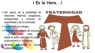  Ser signos de la posibilidad de
relaciones fraternas acogedoras,
transparentes y sinceras de
autenticidad y de la sinceridad;
 La fidelidad y la entrega;
 Promover una cultura del encuentro
y el buen trato, que,
desde el estilo relacional de Jesús,
le dé primacía a lo humano.
 Sembrar encuentros y brindar
solidaridad
¡ Es la Hora...!
 