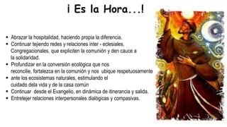 Abrazar la hospitalidad, haciendo propia la diferencia.
 Continuar tejiendo redes y relaciones inter - eclesiales,
Congregacionales, que expliciten la comunión y den cauce a
la solidaridad.
 Profundizar en la conversión ecológica que nos
reconcilie, fortalezca en la comunión y nos ubique respetuosamente
 ante los ecosistemas naturales, estimulando el
cuidado dela vida y de la casa común
 Continuar desde el Evangelio, en dinámica de itinerancia y salida.
 Entretejer relaciones interpersonales dialógicas y compasivas.
¡ Es la Hora...!
 