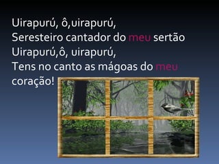Uirapurú, ô,uirapurú,  Seresteiro cantador do  meu  sertão  Uirapurú,ô, uirapurú,  Tens no canto as mágoas do  meu  coração!  