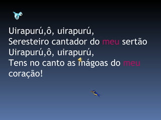 Uirapurú,ô, uirapurú,  Seresteiro cantador do  meu  sertão  Uirapurú,ô, uirapurú,  Tens no canto as mágoas do  meu  coração! 
