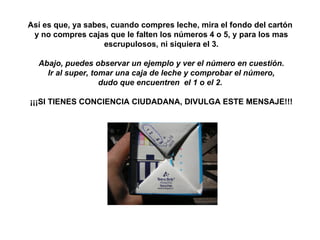 Así es que, ya sabes, cuando compres leche, mira el fondo del cartón  y no compres cajas que le falten los números 4 o 5, y para los mas escrupulosos, ni siquiera el 3. Abajo, puedes observar un ejemplo y ver el número en cuestión. Ir al super, tomar una caja de leche y comprobar el número, dudo que encuentren  el 1 o el 2.    ¡¡¡SI TIENES CONCIENCIA CIUDADANA, DIVULGA ESTE MENSAJE!!! 