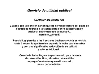 ¡Servicio de utilidad publica!

                    LLAMADA DE ATENCION

¿Sabes que la leche en cartón que no se vende dentro del plazo de
    caducidad regresa a la fábrica para ser re-pasteurizada y
               vuelve al supermercado de nuevo?...
                        Increíble ¿verdad?

  Pues la Ley permite a las Centrales Lecheras repetir este ciclo
   hasta 5 veces, lo que termina dejando la leche casi sin sabor
          y con una significativa reducción de su calidad
                       y valor nutricional…

       Cuando la leche llega al supermercado para la venta
          al consumidor final, el cartón debe exhibir
            un pequeño número que está marcado
                     en su parte inferior.
 