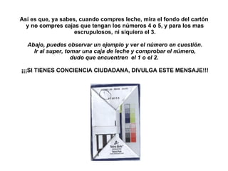 Así es que, ya sabes, cuando compres leche, mira el fondo del cartón  y no compres cajas que tengan los números 4 o 5, y para los mas escrupulosos, ni siquiera el 3. Abajo, puedes observar un ejemplo y ver el número en cuestión. Ir al super, tomar una caja de leche y comprobar el número, dudo que encuentren  el 1 o el 2.    ¡¡¡SI TIENES CONCIENCIA CIUDADANA, DIVULGA ESTE MENSAJE!!! 