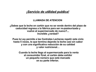 ¡Servicio de utilidad publica!     LLAMADA DE ATENCION       ¿Sabes que la leche en cartón que no se vende dentro del plazo de caducidad regresa a la fábrica para ser re-pasteurizada y vuelve al supermercado de nuevo?... Increíble ¿verdad? Pues la Ley permite a las Centrales Lecheras repetir este ciclo hasta 5 veces, lo que termina dejando la leche casi sin sabor y con una significativa reducción de su calidad y valor nutricional…     Cuando la leche llega al supermercado para la venta al consumidor final, el cartón debe exhibir un pequeño número que está marcado en su parte inferior.  