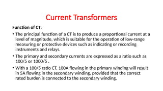 Function of CT:
• The principal function of a CT is to produce a proportional current at a
level of magnitude, which is suitable for the operation of low-range
measuring or protective devices such as indicating or recording
instruments and relays.
• The primary and secondary currents are expressed as a ratio such as
100/5 or 1000/5 .
• With a 100/5 ratio CT, 100A flowing in the primary winding will result
in 5A flowing in the secondary winding, provided that the correct
rated burden is connected to the secondary winding.
Current Transformers
 