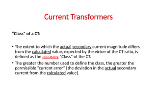 “Class” of a CT:
• The extent to which the actual secondary current magnitude differs
from the calculated value, expected by the virtue of the CT ratio, is
defined as the accuracy “Class” of the CT.
• The greater the number used to define the class, the greater the
permissible “current error” [the deviation in the actual secondary
current from the calculated value].
Current Transformers
 
