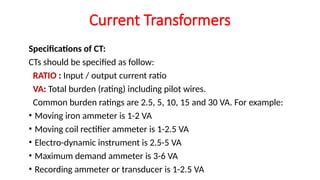Specifications of CT:
CTs should be specified as follow:
RATIO : Input / output current ratio
VA: Total burden (rating) including pilot wires.
Common burden ratings are 2.5, 5, 10, 15 and 30 VA. For example:
• Moving iron ammeter is 1-2 VA
• Moving coil rectifier ammeter is 1-2.5 VA
• Electro-dynamic instrument is 2.5-5 VA
• Maximum demand ammeter is 3-6 VA
• Recording ammeter or transducer is 1-2.5 VA
Current Transformers
 