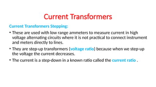 Current Transformers Stepping:
• These are used with low range ammeters to measure current in high
voltage alternating circuits where it is not practical to connect instrument
and meters directly to lines.
• They are step-up transformers (voltage ratio) because when we step-up
the voltage the current decreases.
• The current is a step-down in a known ratio called the current ratio .
Current Transformers
 