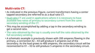 Multi-ratio CT:
• As indicated in the previous Figure, current transformers having a center
tapped secondary are referred to as a dual ratio CT.
• Dual ratio CT are used in applications where it is necessary to have
available two ratios of primary to secondary current from the same
secondary winding of the CT.
• This may be accomplished by adding a tap in the secondary winding to
get a second ratio.
• The ratio obtained by the tap is usually one-half the ratio obtained by the
full secondary winding.
• A schematic example is previously shown with 200 amperes flowing in the
primary, a connection X2 – X3 will produce 5 amperes out of the
secondary. As the load grows to 400 amperes, the secondary circuit will be
reconnected to X1 – X3 to still produce 5 amperes in the secondary circuit.
 