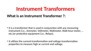 What is an Instrument Transformer ?:
• It is a transformer that is used in conjunction with any measuring
instrument (i.e., Ammeter, Voltmeter, Wattmeter, Watt-hour-meter, …
etc.)or protective equipment (i.e., Relays).
• It utilizes the current-transformation and voltage transformation
properties to measure high ac current and voltage.
Instrument Transformers
 
