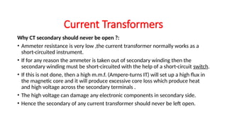 Why CT secondary should never be open ?:
• Ammeter resistance is very low ,the current transformer normally works as a
short-circuited instrument.
• If for any reason the ammeter is taken out of secondary winding then the
secondary winding must be short-circuited with the help of a short-circuit switch.
• If this is not done, then a high m.m.f. (Ampere-turns IT) will set up a high flux in
the magnetic core and it will produce excessive core loss which produce heat
and high voltage across the secondary terminals .
• The high voltage can damage any electronic components in secondary side.
• Hence the secondary of any current transformer should never be left open.
Current Transformers
 