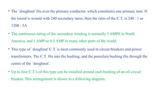 • The `doughnut' fits over the primary conductor, which constitutes one primary turn. If
the toroid is wound with 240 secondary turns, then the ratio of the C.T. is 240 : 1 or
1200 : 5A
• The continuous rating of the secondary winding is normally 5 AMPS in North
America, and 1 AMP or 0.5 AMP in many other parts of the world.
• This type of `doughnut' C.T. is most commonly used in circuit breakers and power
transformers. The C.T. fits into the bushing, and the porcelain bushing fits through the
centre of the `doughnut'.
• Up to four C.T.'s of this type can be installed around each bushing of an oil circuit
breaker. This arrangement is shown in a following diagram.
 