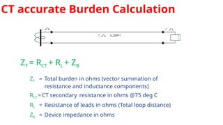 CT accurate Burden Calculation
ZT = RCT + RL + ZB
ZT = Total burden in ohms (vector summation of
resistance and inductance components)
RCT =CT secondary resistance in ohms @75 deg C
RL = Resistance of leads in ohms (Total loop distance)
ZB = Device impedance in ohms
 