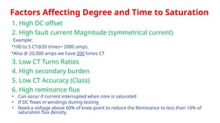 Factors Affecting Degree and Time to Saturation
1. High DC offset
2. High fault current Magnitude (symmetrical current)
Example:
•100 to 5 CT@20 times= 2000 amps.
•Also @ 20,000 amps we have 200 times CT
3. Low CT Turns Ratios
4. High secondary burden
5. Low CT Accuracy (Class)
6. High reminance flux
• Can occur if current interrupted when core is saturated
• If DC flows in windings during testing
• Need a voltage above 60% of knee point to reduce the Reminance to less than 10% of
saturation flux density.
 
