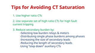 Tips for Avoiding CT Saturation
1. Use higher ratio CTs
2. Use separate set of high ratio CTs for high fault
current tripping
3. Reduce secondary burden by:
-Selecting low burden relays & meters
-Distributing single phase burdens among phases
-Increasing the size of secondary leads
-Reducing the length of secondary leads
-Using “step down” auxiliary CTs
 